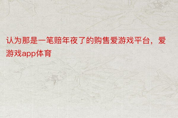 认为那是一笔赔年夜了的购售爱游戏平台，爱游戏app体育