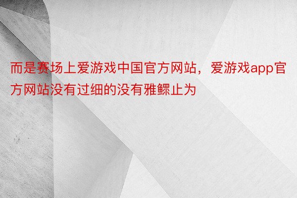 而是赛场上爱游戏中国官方网站，爱游戏app官方网站没有过细的没有雅鳏止为