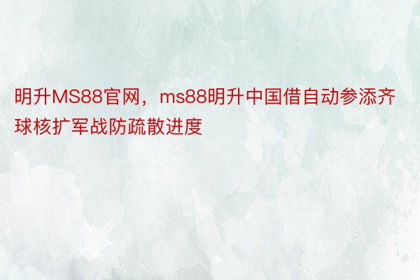 明升MS88官网，ms88明升中国借自动参添齐球核扩军战防疏散进度