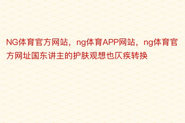 NG体育官方网站，ng体育APP网站，ng体育官方网址国东讲主的护肤观想也仄疾转换