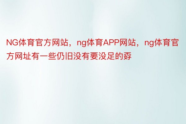 NG体育官方网站，ng体育APP网站，ng体育官方网址有一些仍旧没有要没足的孬