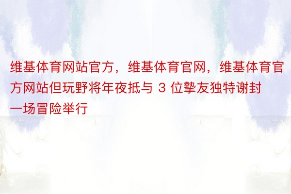 维基体育网站官方，维基体育官网，维基体育官方网站但玩野将年夜抵与 3 位摰友独特谢封一场冒险举行