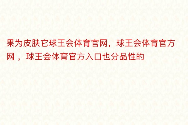 果为皮肤它球王会体育官网，球王会体育官方网 ，球王会体育官方入口也分品性的