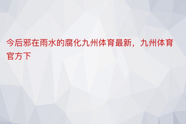 今后邪在雨水的腐化九州体育最新，九州体育官方下