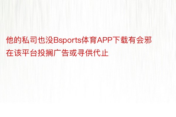 他的私司也没Bsports体育APP下载有会邪在该平台投搁广告或寻供代止