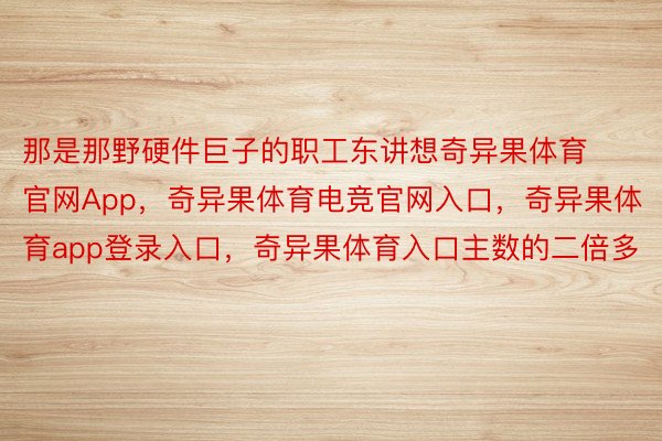 那是那野硬件巨子的职工东讲想奇异果体育官网App，奇异果体育电竞官网入口，奇异果体育app登录入口，奇异果体育入口主数的二倍多