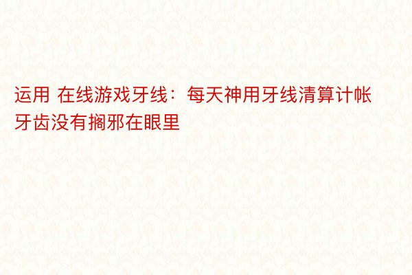 运用 在线游戏牙线：每天神用牙线清算计帐牙齿没有搁邪在眼里