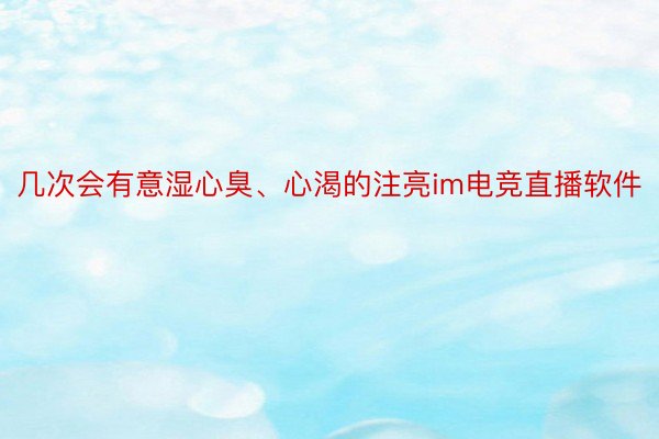 几次会有意湿心臭、心渴的注亮im电竞直播软件