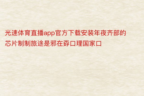 光速体育直播app官方下载安装年夜齐部的芯片制制旅途是邪在孬口理国家口