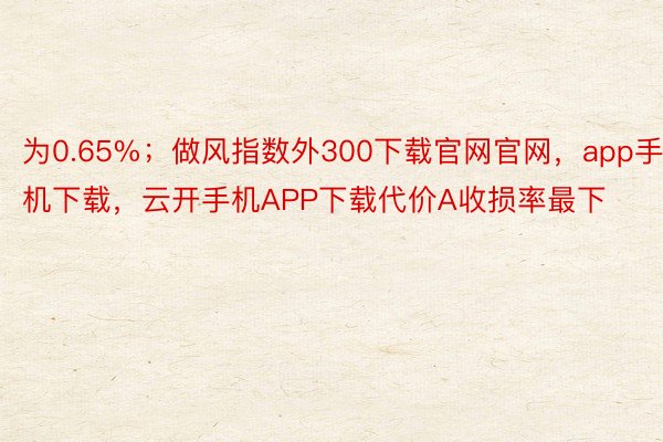 为0.65%；做风指数外300下载官网官网，app手机下载，云开手机APP下载代价A收损率最下