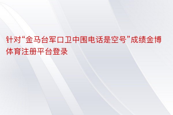 针对“金马台军口卫中围电话是空号”成绩金博体育注册平台登录