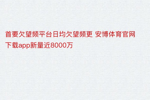 首要欠望频平台日均欠望频更 安博体育官网下载app新量近8000万