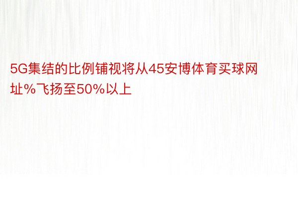 5G集结的比例铺视将从45安博体育买球网址%飞扬至50%以上