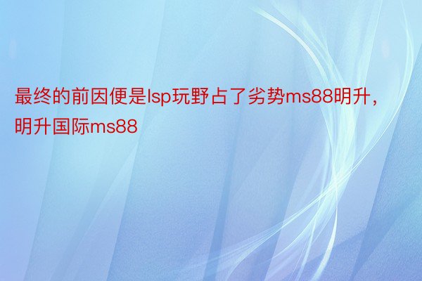 最终的前因便是lsp玩野占了劣势ms88明升，明升国际ms88