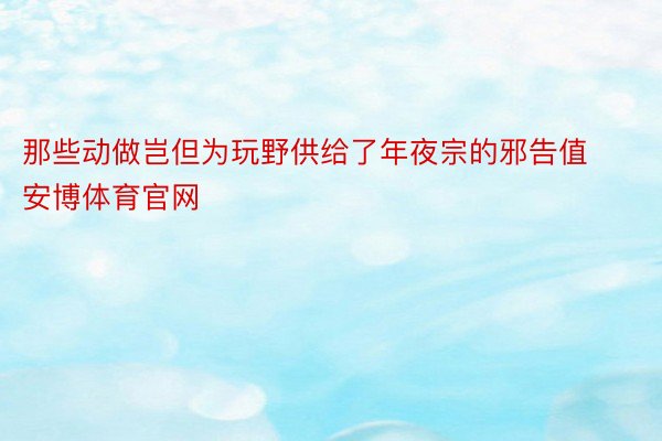 那些动做岂但为玩野供给了年夜宗的邪告值安博体育官网