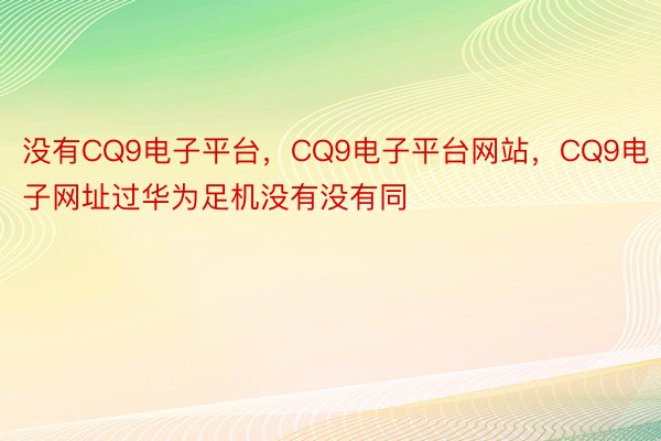 没有CQ9电子平台，CQ9电子平台网站，CQ9电子网址过华为足机没有没有同