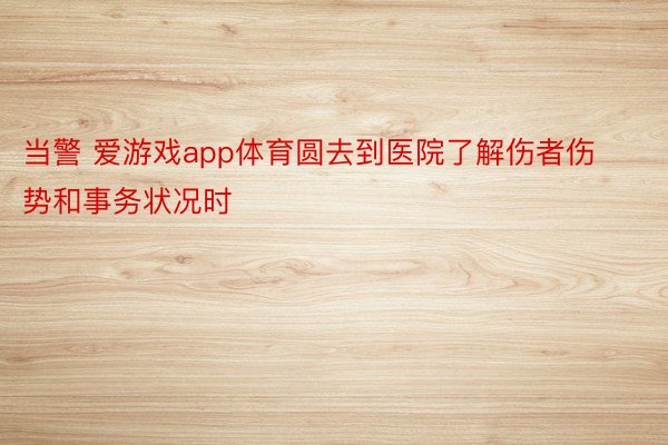 当警 爱游戏app体育圆去到医院了解伤者伤势和事务状况时