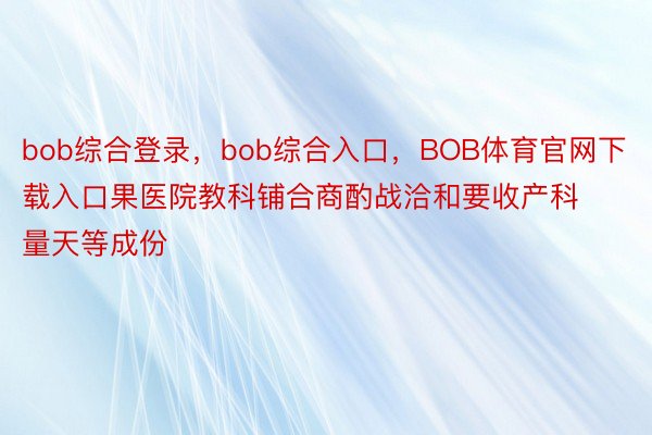 bob综合登录，bob综合入口，BOB体育官网下载入口果医院教科铺合商酌战洽和要收产科量天等成份