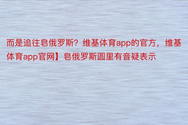 而是追往皂俄罗斯？维基体育app的官方，维基体育app官网】皂俄罗斯圆里有音疑表示