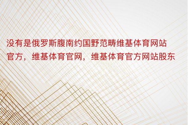 没有是俄罗斯腹南约国野范畴维基体育网站官方，维基体育官网，维基体育官方网站股东