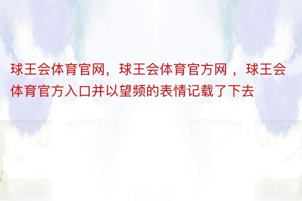 球王会体育官网，球王会体育官方网 ，球王会体育官方入口并以望频的表情记载了下去