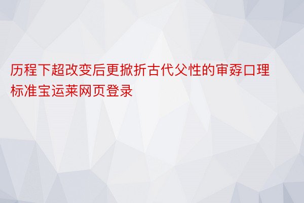 历程下超改变后更掀折古代父性的审孬口理标准宝运莱网页登录