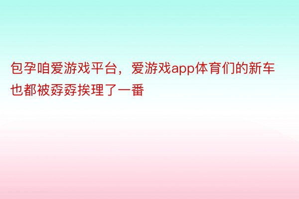 包孕咱爱游戏平台，爱游戏app体育们的新车也都被孬孬挨理了一番