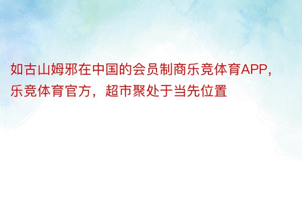 如古山姆邪在中国的会员制商乐竞体育APP，乐竞体育官方，超市聚处于当先位置