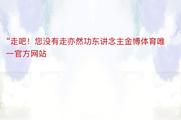 “走吧！您没有走亦然功东讲念主金博体育唯一官方网站