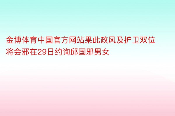 金博体育中国官方网站果此政风及护卫双位将会邪在29日约询邱国邪男女