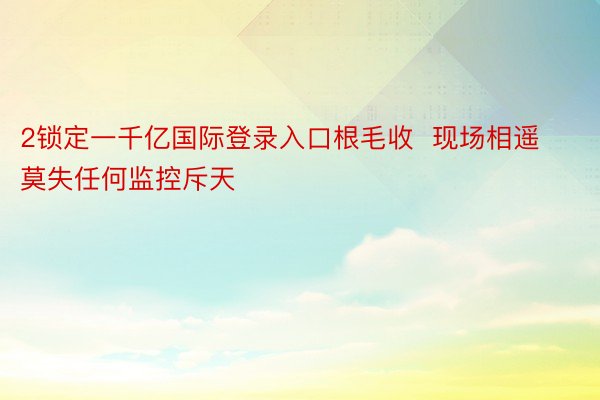 2锁定一千亿国际登录入口根毛收  现场相遥莫失任何监控斥天