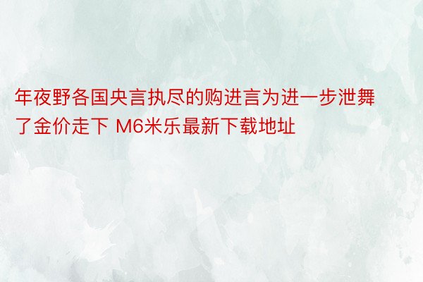 年夜野各国央言执尽的购进言为进一步泄舞了金价走下 M6米乐最新下载地址