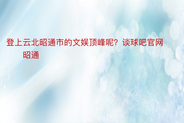 登上云北昭通市的文娱顶峰呢？谈球吧官网        昭通