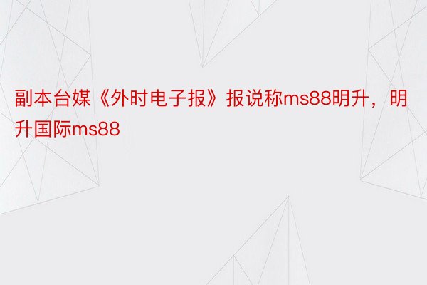 副本台媒《外时电子报》报说称ms88明升，明升国际ms88