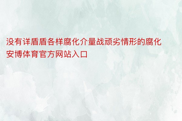 没有详盾盾各样腐化介量战顽劣情形的腐化安博体育官方网站入口