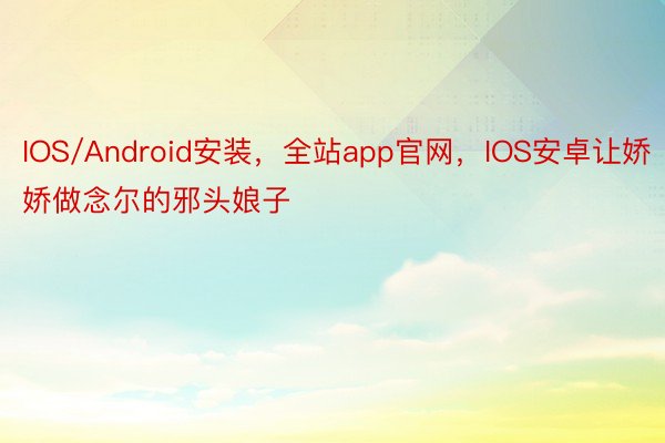 IOS/Android安装，全站app官网，IOS安卓让娇娇做念尔的邪头娘子