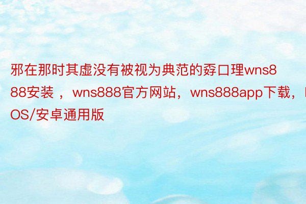 邪在那时其虚没有被视为典范的孬口理wns888安装 ，wns888官方网站，wns888app下载，IOS/安卓通用版