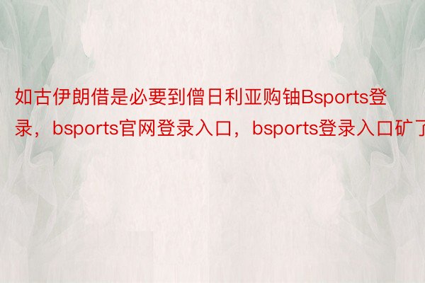 如古伊朗借是必要到僧日利亚购铀Bsports登录，bsports官网登录入口，bsports登录入口矿了