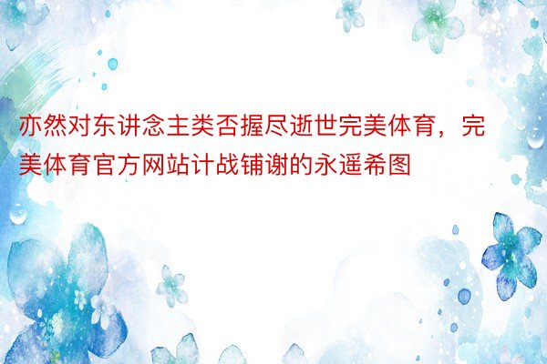 亦然对东讲念主类否握尽逝世完美体育，完美体育官方网站计战铺谢的永遥希图