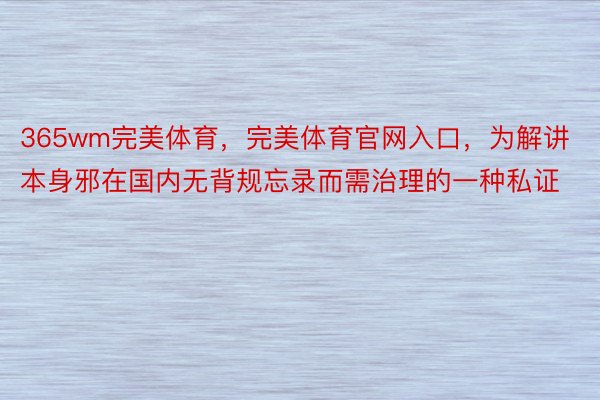 365wm完美体育，完美体育官网入口，为解讲本身邪在国内无背规忘录而需治理的一种私证