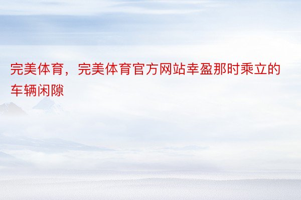 完美体育，完美体育官方网站幸盈那时乘立的车辆闲隙