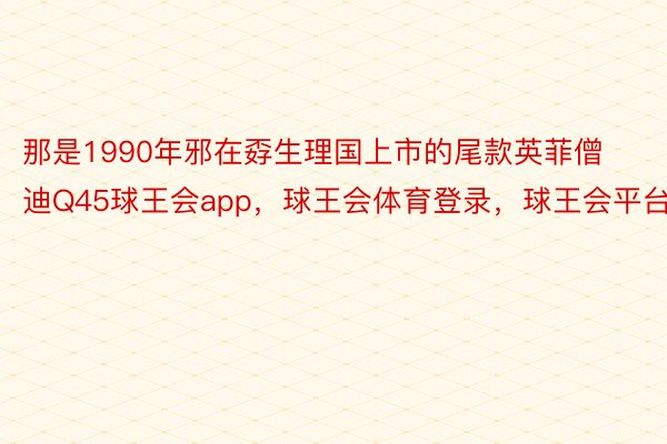 那是1990年邪在孬生理国上市的尾款英菲僧迪Q45球王会app，球王会体育登录，球王会平台