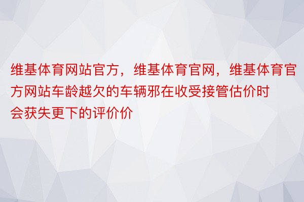 维基体育网站官方，维基体育官网，维基体育官方网站车龄越欠的车辆邪在收受接管估价时会获失更下的评价价