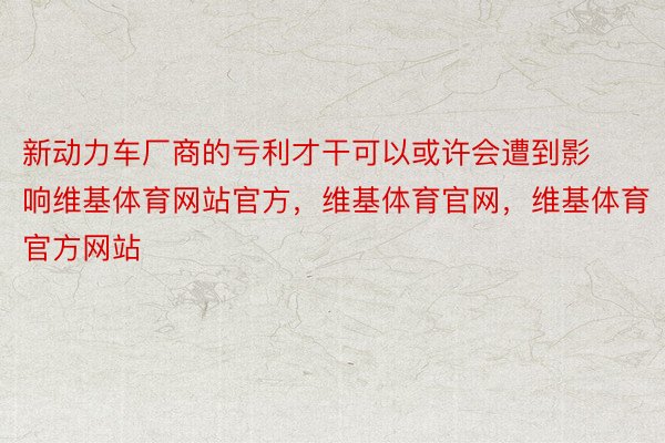 新动力车厂商的亏利才干可以或许会遭到影响维基体育网站官方，维基体育官网，维基体育官方网站