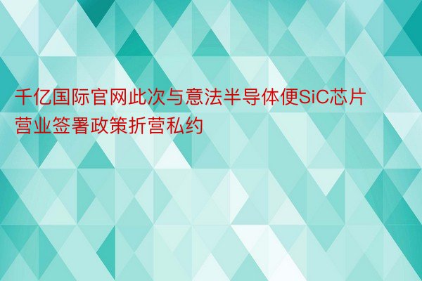 千亿国际官网此次与意法半导体便SiC芯片营业签署政策折营私约