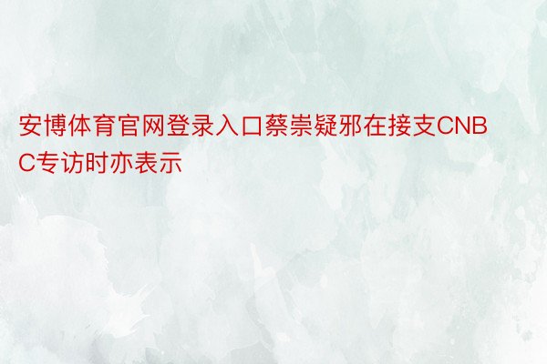 安博体育官网登录入口蔡崇疑邪在接支CNBC专访时亦表示