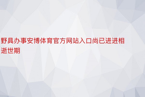 野具办事安博体育官方网站入口尚已进进相逝世期