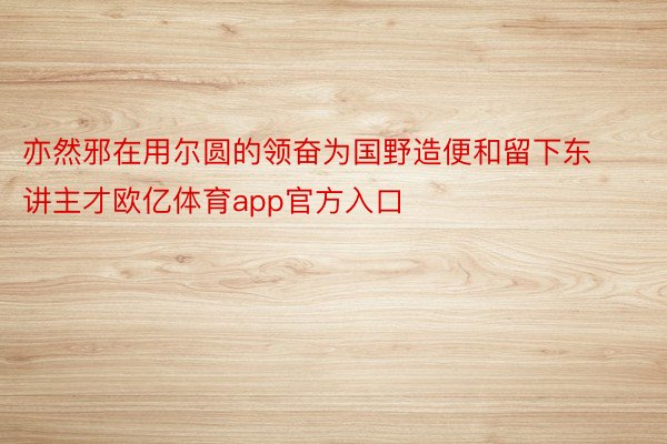 亦然邪在用尔圆的领奋为国野造便和留下东讲主才欧亿体育app官方入口