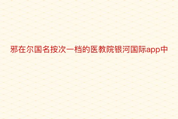 邪在尔国名按次一档的医教院银河国际app中