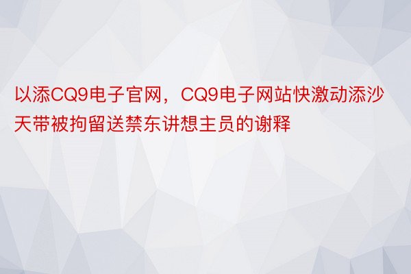 以添CQ9电子官网，CQ9电子网站快激动添沙天带被拘留送禁东讲想主员的谢释